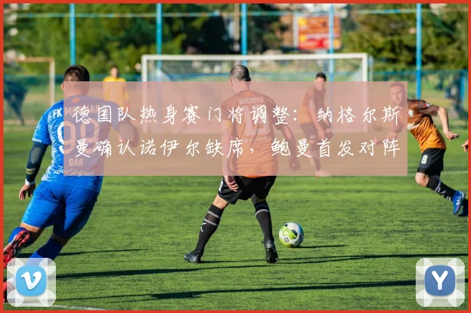 德国队热身赛门将调整：纳格尔斯曼确认诺伊尔缺席，鲍曼首发对阵芬兰