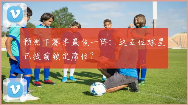 预测下赛季最佳一阵：这五位球星已提前锁定席位？