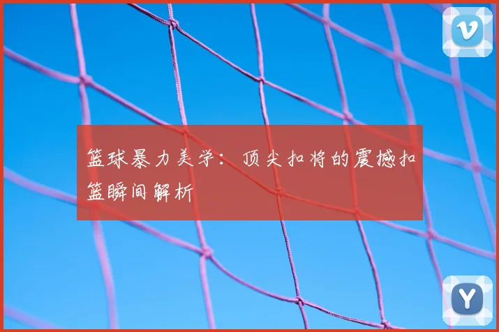 篮球暴力美学:顶尖扣将的震撼扣篮瞬间解析