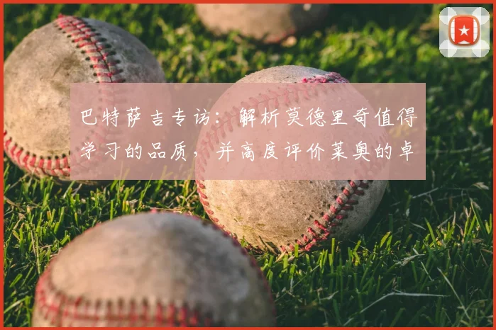 巴特萨吉专访：解析莫德里奇值得学习的品质，并高度评价莱奥的卓越表现
