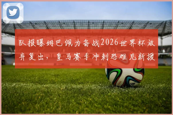队报曝姆巴佩为备战2026世界杯放弃复出,皇马赛季冲刺恐难见新援登场,球迷直言遗憾