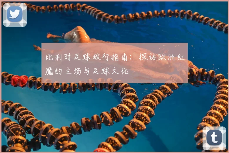 比利时足球旅行指南：探访欧洲红魔的主场与足球文化