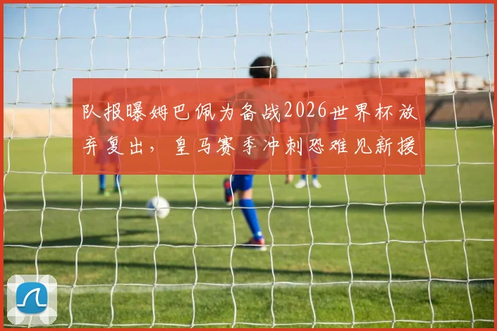 队报曝姆巴佩为备战2026世界杯放弃复出,皇马赛季冲刺恐难见新援登场,球迷直言遗憾