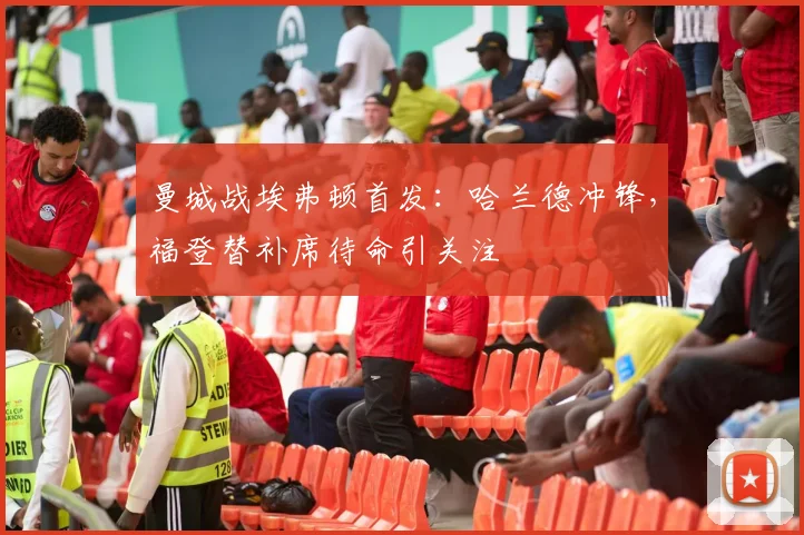 曼城战埃弗顿首发：哈兰德冲锋，福登替补席待命引关注