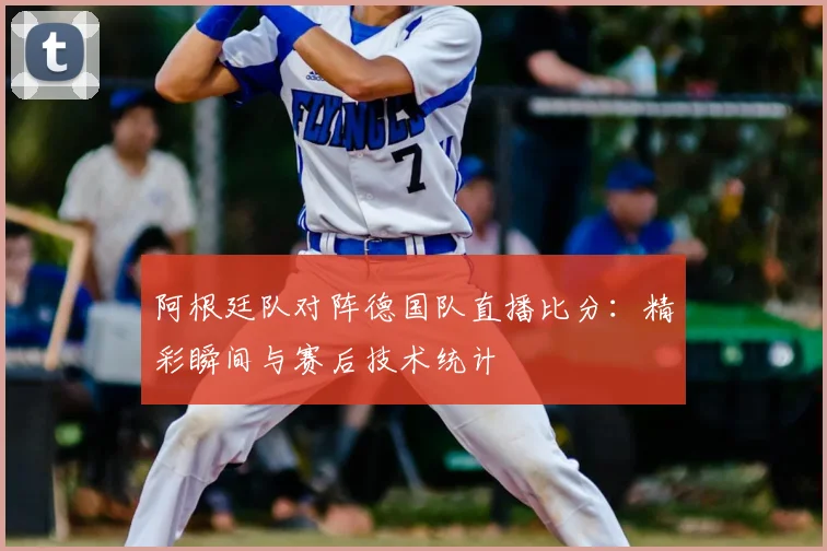 阿根廷队对阵德国队直播比分:精彩瞬间与赛后技术统计