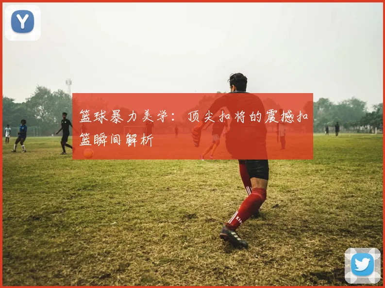 篮球暴力美学:顶尖扣将的震撼扣篮瞬间解析