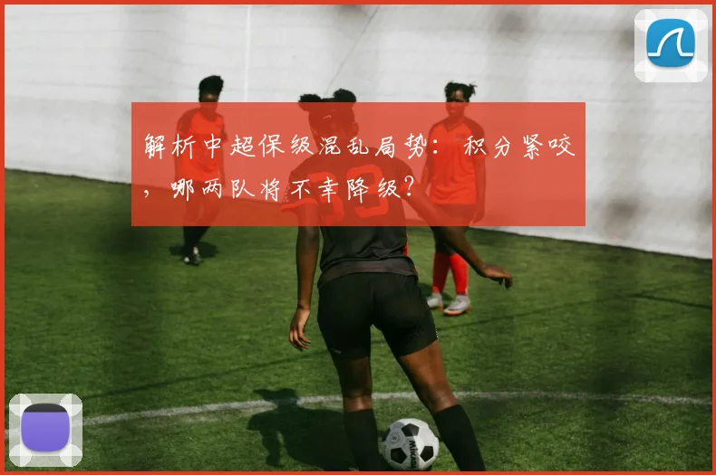 解析中超保级混乱局势:积分紧咬,哪两队将不幸降级?