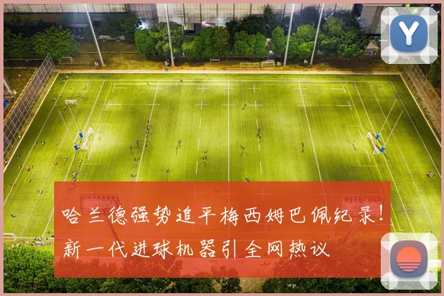 哈兰德强势追平梅西姆巴佩纪录！新一代进球机器引全网热议