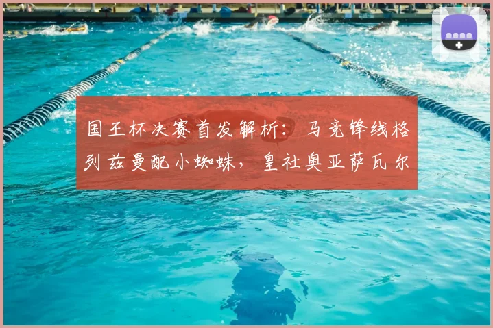 国王杯决赛首发解析:马竞锋线格列兹曼配小蜘蛛,皇社奥亚萨瓦尔冲锋