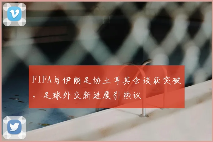 FIFA与伊朗足协土耳其会谈获突破,足球外交新进展引热议