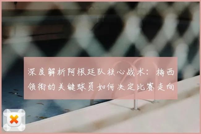 深度解析阿根廷队核心战术:梅西领衔的关键球员如何决定比赛走向