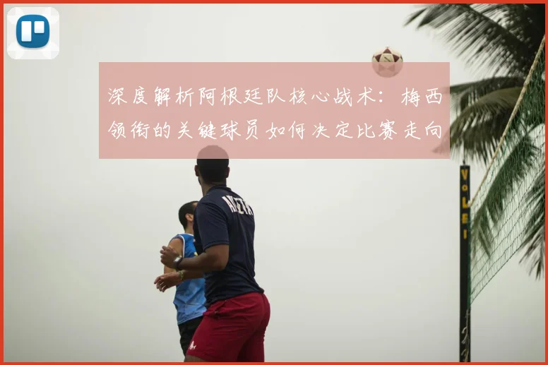 深度解析阿根廷队核心战术:梅西领衔的关键球员如何决定比赛走向
