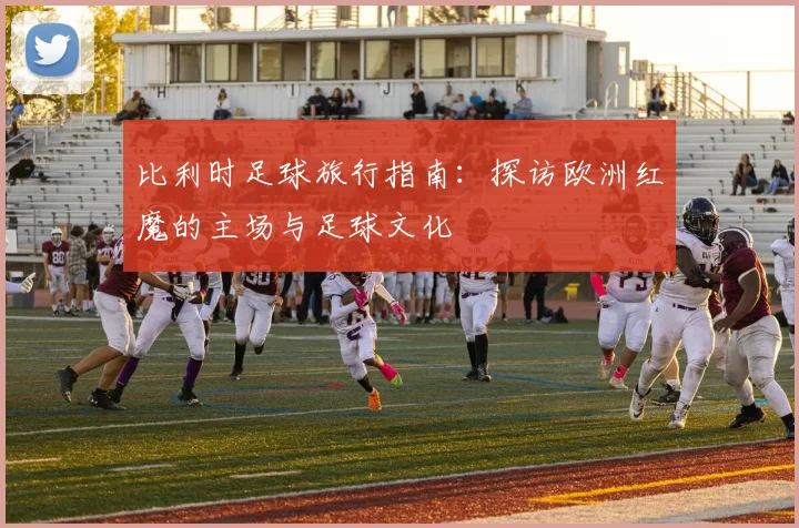 比利时足球旅行指南：探访欧洲红魔的主场与足球文化